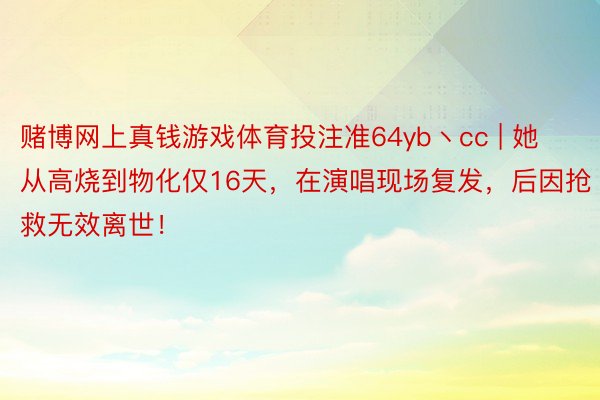 赌博网上真钱游戏体育投注准64yb丶cc | 她从高烧到物化仅16天，在演唱现场复发，后因抢救无效离世！