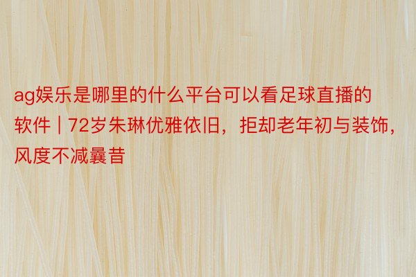 ag娱乐是哪里的什么平台可以看足球直播的软件 | 72岁朱琳优雅依旧，拒却老年初与装饰，风度不减曩昔