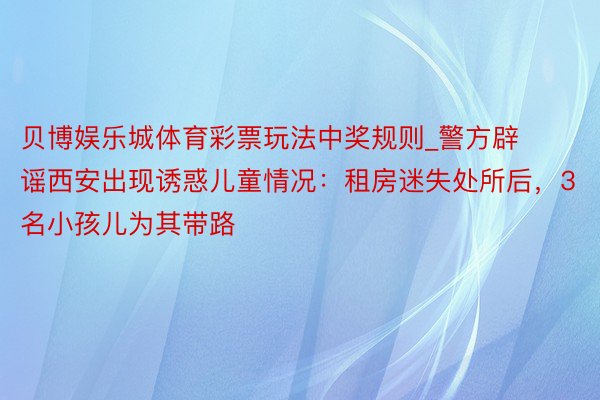 贝博娱乐城体育彩票玩法中奖规则_警方辟谣西安出现诱惑儿童情况：租房迷失处所后，3名小孩儿为其带路