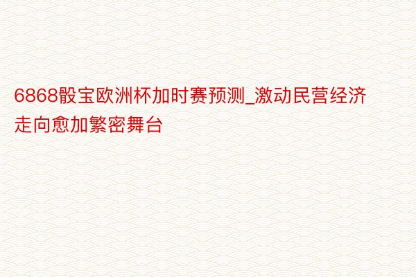 6868骰宝欧洲杯加时赛预测_激动民营经济走向愈加繁密舞台