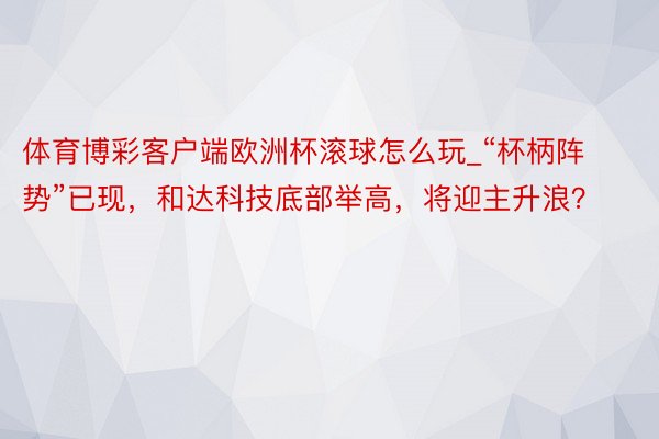 体育博彩客户端欧洲杯滚球怎么玩_“杯柄阵势”已现，和达科技底部举高，将迎主升浪？