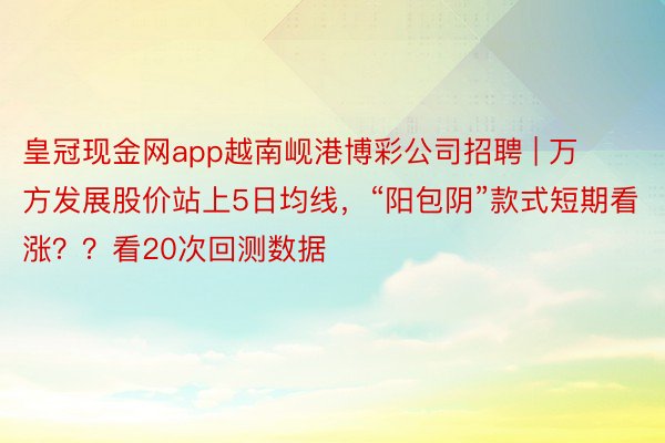 皇冠现金网app越南岘港博彩公司招聘 | 万方发展股价站上5日均线，“阳包阴”款式短期看涨？？看20次回测数据