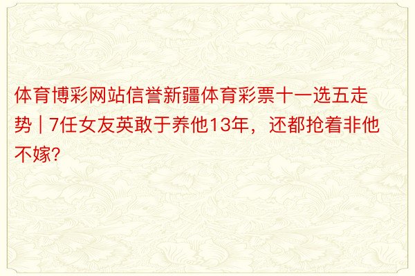 体育博彩网站信誉新疆体育彩票十一选五走势 | 7任女友英敢于养他13年，还都抢着非他不嫁？