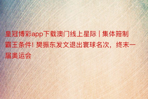 皇冠博彩app下载澳门线上星际 | 集体箝制霸王条件! 樊振东发文退出寰球名次，终末一届奥运会