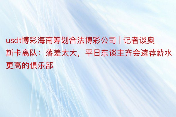 usdt博彩海南筹划合法博彩公司 | 记者谈奥斯卡离队：落差太大，平日东谈主齐会遴荐薪水更高的俱乐部