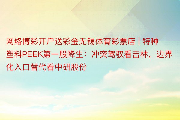 网络博彩开户送彩金无锡体育彩票店 | 特种塑料PEEK第一股降生：冲突驾驭看吉林，边界化入口替代看中研股份