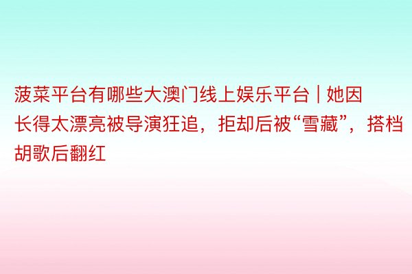 菠菜平台有哪些大澳门线上娱乐平台 | 她因长得太漂亮被导演狂追，拒却后被“雪藏”，搭档胡歌后翻红