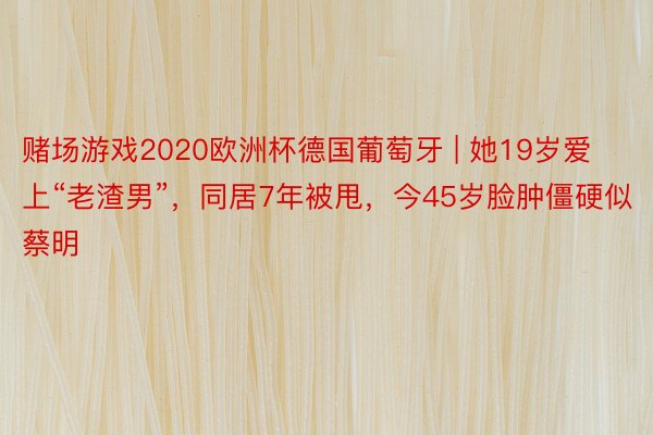 赌场游戏2020欧洲杯德国葡萄牙 | 她19岁爱上“老渣男”，同居7年被甩，今45岁脸肿僵硬似蔡明