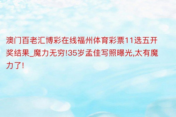 澳门百老汇博彩在线福州体育彩票11选五开奖结果_魔力无穷!35岁孟佳写照曝光,太有魔力了!