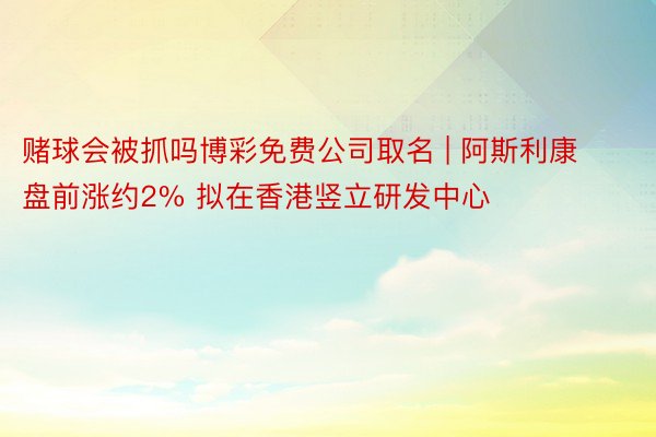 赌球会被抓吗博彩免费公司取名 | 阿斯利康盘前涨约2% 拟在香港竖立研发中心