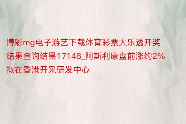 博彩mg电子游艺下载体育彩票大乐透开奖结果查询结果17148_阿斯利康盘前涨约2% 拟在香港开采研发中心