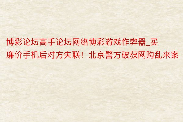 博彩论坛高手论坛网络博彩游戏作弊器_买廉价手机后对方失联！北京警方破获网购乱来案