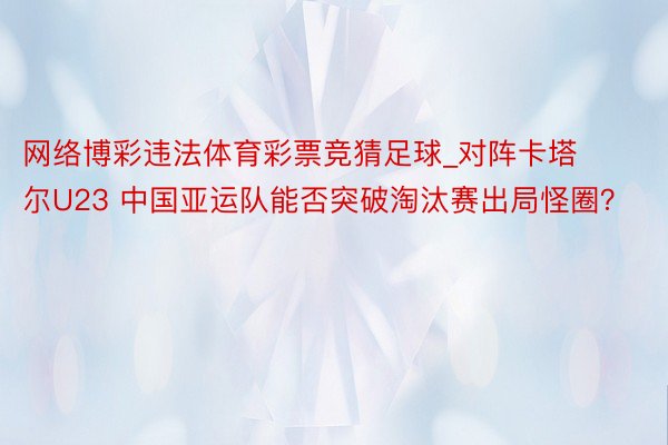 网络博彩违法体育彩票竞猜足球_对阵卡塔尔U23 中国亚运队能否突破淘汰赛出局怪圈？